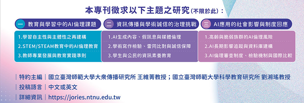 一、教育與學習中的AI倫理課題,1.學習自主性與主體性之再建構,2.STEM/STEAM教育中的AI倫理教育,3.教師專業發展與教育實踐準則,二、資訊傳播與學術誠信的治理挑戰,1.AI生成內容、假訊息與媒體倫理,2.學術寫作檢驗、雷同比對與誠信保障,3.學生與公民的資訊素養教育,三、AI應用的社會影響與制度回應,1.高齡與脆弱族群的AI倫理風險,2.AI長期影響追蹤與資料庫建構,3.AI倫理審查制度、檢驗機制與國際比較,特約主編：國立臺灣師範大學大眾傳播研究所王維菁教授、國立臺灣師範大學科學教育研究所劉湘瑤教授,截稿日期：即日起至2026年2月23日,預定出刊卷期：第71卷第4期（2026年12月）,投稿語言：中文或英文