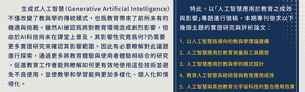 為了深入探討AI在教育中的實際效果與影響，我們誠邀學術界和教育界的專家學者共同參與。通過此專題能夠更好地理解AI如何塑造教育的未來，並為教育工作者和決策者提供實踐中的新穎洞見。特此，以「人工智慧應用於教育之成效與影響」專題進行徵稿，本期專刊徵求以下幾個主題的實證研究與評析論文：1.以人工智慧為導向的教與學理論建構,2.人工智慧應用於教育測量與工具開發,3.人工智慧應用於教與學的模式設計,4.教育人工智慧系統研發與教育應用成效,5.人工智慧與其他教育元宇宙科技的整合應用效果,6.人工智慧系統在教育現場的應用效果,7.人工智慧在教育不當使用的負面作用,8.其他AI應用於教育實踐相關議題