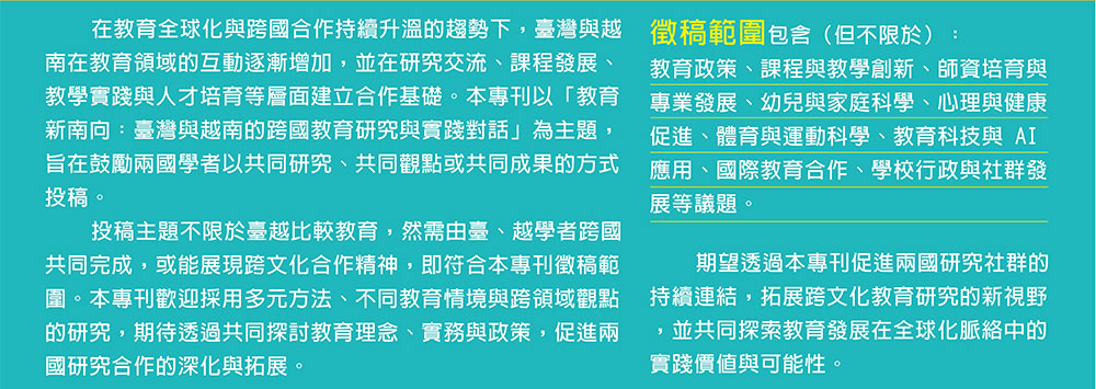 在教育全球化與跨國合作持續升溫的趨勢下，臺灣與越南在教育領域的互動逐漸增加，並在研究交流、課程發展、教學實踐與人才培育等層面建立合作基礎。本專刊以「教育新南向：臺灣與越南的跨國教育研究與實踐對話」為主題，旨在鼓勵兩國學者以共同研究、共同觀點或共同成果的方式投稿。投稿主題不限於臺越比較教育，然需由臺、越學者跨國共同完成，或能展現跨文化合作精神，即符合本專刊徵稿範圍。本專刊歡迎採用多元方法、不同教育情境與跨領域觀點的研究，期待透過共同探討教育理念、實務與政策，促進兩國研究合作的深化與拓展。徵稿範圍包含（但不限於）：教育政策、課程與教學創新、師資培育與專業發展、幼兒與家庭科學、心理與健康促進、體育與運動科學、教育科技與 AI 應用、國際教育合作、學校行政與社群發展等議題。期望透過本專刊促進兩國研究社群的持續連結，拓展跨文化教育研究的新視野，並共同探索教育發展在全球化脈絡中的實踐價值與可能性。