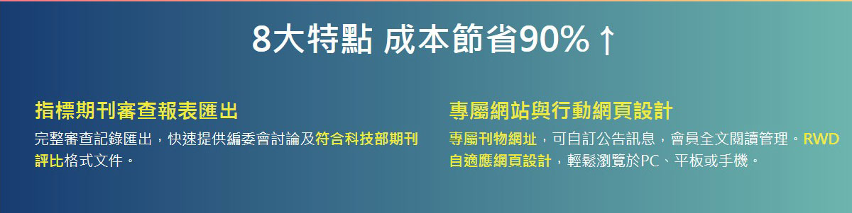 8大特點成本節省90%↑,指標期刊審查報表匯出,完整審查記錄匯出，快速提供編委會討論及符合科技部期刊評比格式文件。,專屬網站與行動網頁設計,專屬刊物網址，可自訂公告訊息，會員全文閱讀管理。RWD自適應網頁設計，輕鬆瀏覽於PC、平板或手機。