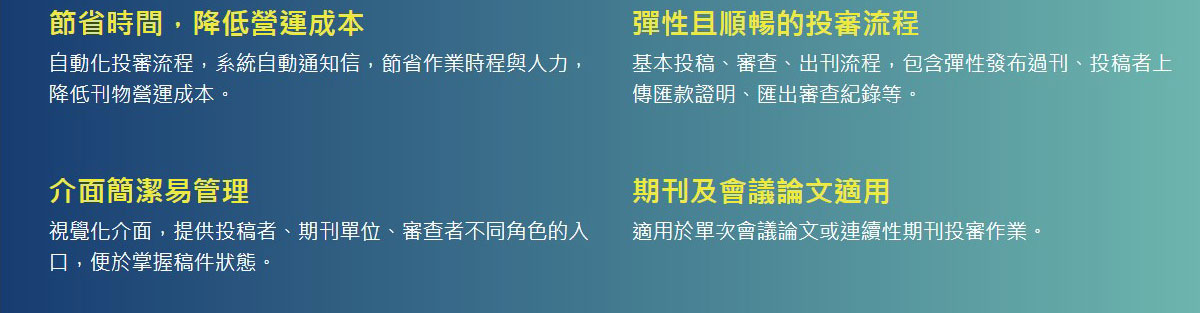 節省時間，降低營運成本,自動化投審流程，系統自動通知信，節省作業時程與人力，降低刊物營運成本。,彈性且順暢的投審流程,基本投稿、審查、出刊流程，包含彈性發布過刊、投稿者上傳匯款證明、匯出審查紀錄等。,介面簡潔易管理,視覺化介面，提供投稿者、期刊單位、審查者不同角色的入口，便於掌握稿件狀態。,期刊及會議論文適用,適用於單次會議論文或連續性期刊投審作業。