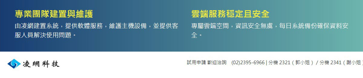 專業團隊建置與維護,由凌網建置系統，提供軟體服務，維護主機設備，並提供客服人員解決使用問題。,雲端服務穩定且安全,專屬雲端空間，資訊安全無虞，每日系統備份確保資料安全。,凌網科技,試用申請歡迎洽詢,(02)2395-6966|分機2321（郭小姐）／分機2341（謝小姐）